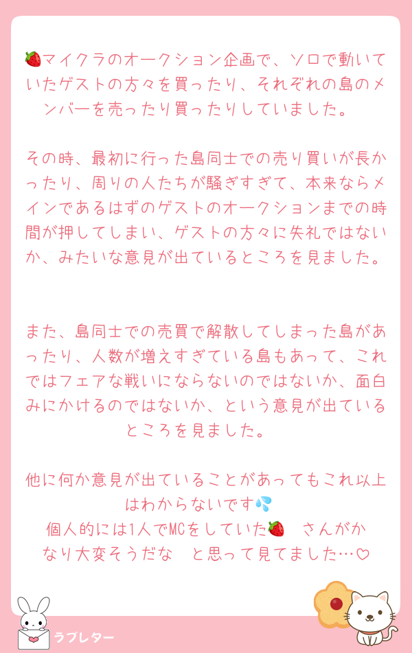 🍓マイクラのオークション企画で、ソロで動いていたゲストの方々を買ったり、それぞれの島のメンバーを売ったり買ったりしていました。

その時、最初に行った島同士での売り買いが長かったり、周りの人たちが騒ぎすぎて、本来ならメインであるはずのゲストのオークションまでの時間が押してしまい、ゲストの方々に失礼ではないか、みたいな意見が出ているところを見ました。

また、島同士での売買で解散してしまった島があったり、人数が増えすぎている島もあって、これではフェアな戦いにならないのではないか、面白みにかけるのではないか、という意見が出ているところを見ました。

他に何か意見が出ていることがあってもこれ以上はわからないです💦
個人的には1人でMCをしていた🍓❤️さんがかなり大変そうだな〜と思って見てました…