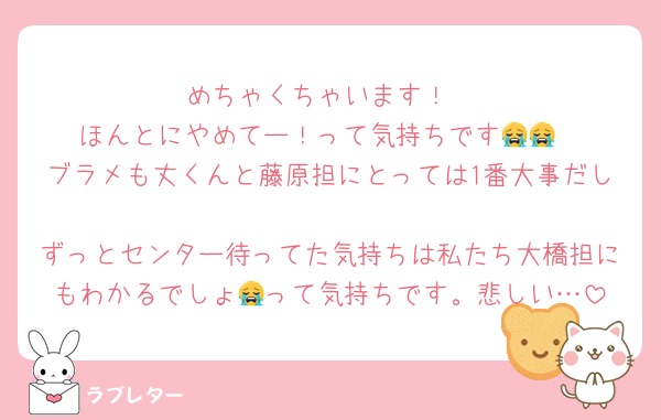 めちゃくちゃいます！
ほんとにやめてー！って気持ちです😭😭
ブラメも丈くんと藤原担にとっては1番大事だし
ずっとセンター待ってた気持ちは私たち大橋担にもわかるでしょ😭って気持ちです。悲しい…