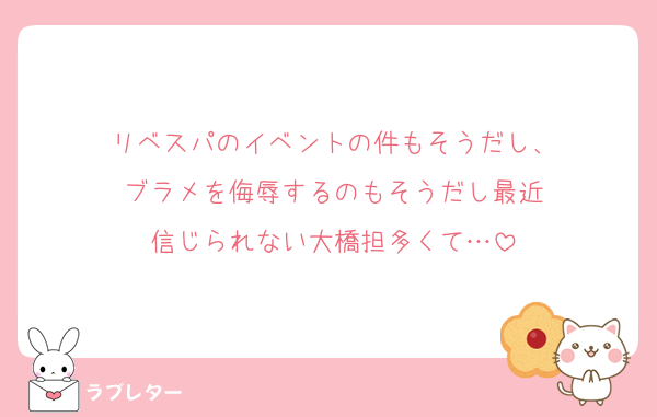 リベスパのイベントの件もそうだし、
ブラメを侮辱するのもそうだし最近
信じられない大橋担多くて…