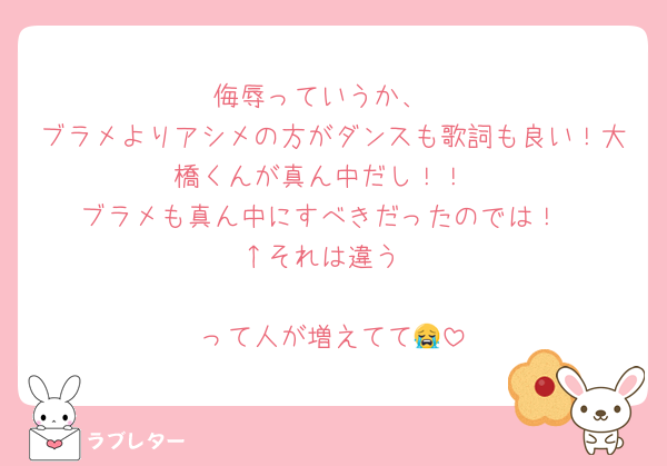 侮辱っていうか、
ブラメよりアシメの方がダンスも歌詞も良い！大橋くんが真ん中だし！！
ブラメも真ん中にすべきだったのでは！
↑それは違う

って人が増えてて😭