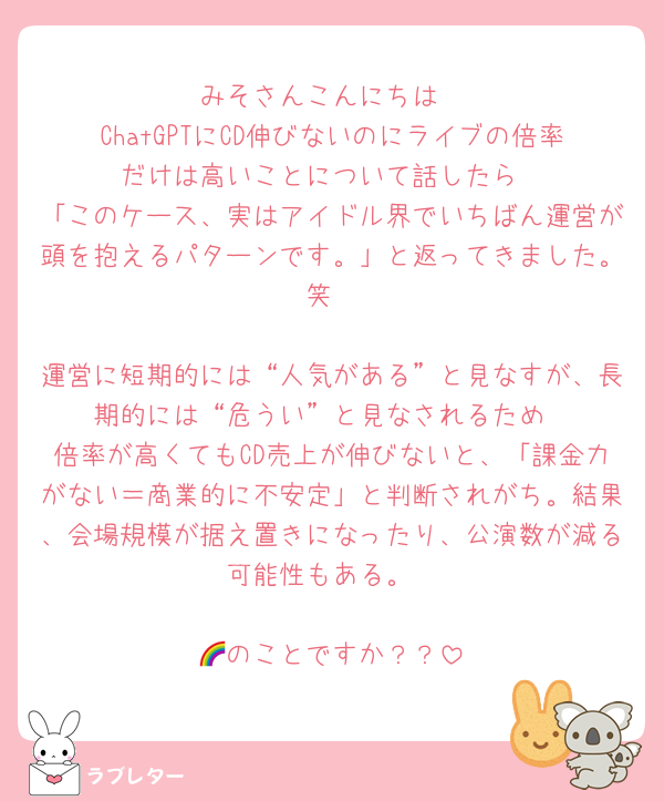 みそさんこんにちは
ChatGPTにCD伸びないのにライブの倍率だけは高いことについて話したら
「このケース、実はアイドル界でいちばん運営が頭を抱えるパターンです。」と返ってきました。笑

運営に短期的には“人気がある”と見なすが、長期的には“危うい”と見なされるため
倍率が高くてもCD売上が伸びないと、「課金力がない＝商業的に不安定」と判断されがち。結果、会場規模が据え置きになったり、公演数が減る可能性もある。

🌈のことですか？？