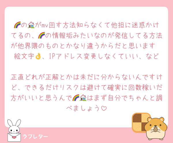 🌈の🏠がmv回す方法知らなくて他担に迷惑かけてるの、🌈の情報垢みたいなのが発信してる方法が他界隈のものとかなり違うからだと思います
絵文字👌、IPアドレス変更しなくていい、など
正直どれが正解とかは未だに分からないんですけど、できるだけリスクは避けて確実に回数稼いだ方がいいと思うんで🌈🏠はまず自分でちゃんと調べましょう