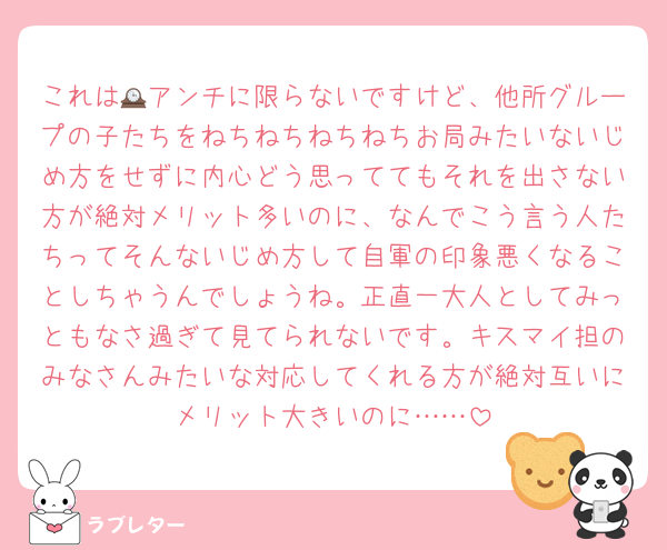 これは🕰アンチに限らないですけど、他所グループの子たちをねちねちねちねちお局みたいないじめ方をせずに内心どう思っててもそれを出さない方が絶対メリット多いのに、なんでこう言う人たちってそんないじめ方して自軍の印象悪くなることしちゃうんでしょうね。正直一大人としてみっともなさ過ぎて見てられないです。キスマイ担のみなさんみたいな対応してくれる方が絶対互いにメリット大きいのに……