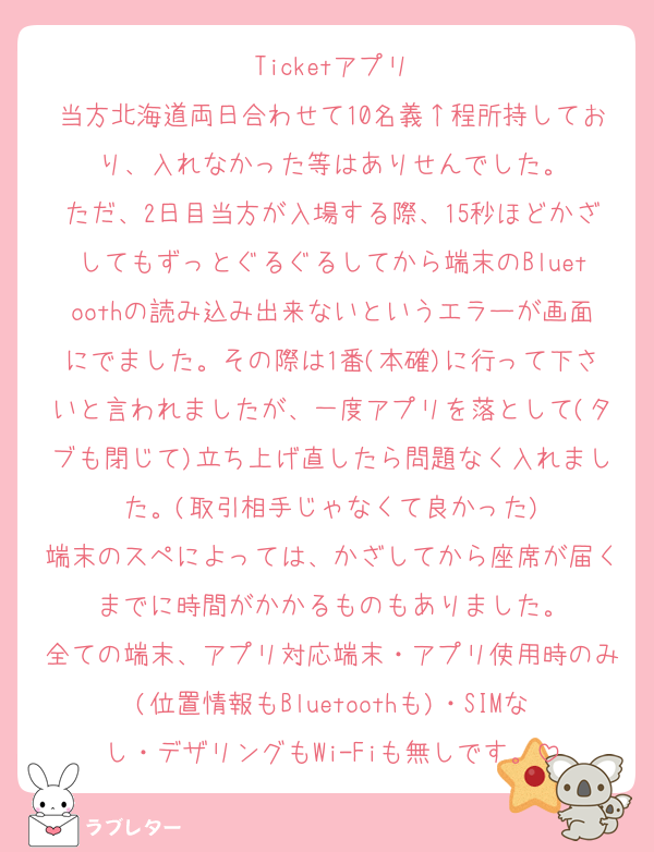Ticketアプリ
当方北海道両日合わせて10名義↑程所持しており、入れなかった等はありせんでした。
ただ、2日目当方が入場する際、15秒ほどかざしてもずっとぐるぐるしてから端末のBluetoothの読み込み出来ないというエラーが画面にでました。その際は1番(本確)に行って下さいと言われましたが、一度アプリを落として(タブも閉じて)立ち上げ直したら問題なく入れました。(取引相手じゃなくて良かった)
端末のスペによっては、かざしてから座席が届くまでに時間がかかるものもありました。
全ての端末、アプリ対応端末・アプリ使用時のみ(位置情報もBluetoothも)・SIMなし・デザリングもWi-Fiも無しです。
