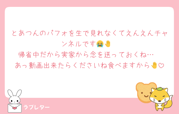 とあつんのパフォを生で見れなくてえんえんチャンネルです😭🤚
帰省中だから実家から念を送っておくね…
あっ動画出来たらくださいね食べますから🤚
