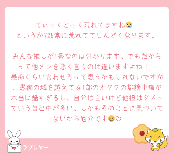 てぃっくとっく荒れてますね😢
というか728常に荒れててしんどくなります。
みんな推しが1番なのは分かります。でもだからって他メンを悪く言うのは違いますよね！
愚痴ぐらい言わせろって思うかもしれないですが、愚痴の域を越えてる1部のオタクの誹謗中傷が本当に酷すぎるし、自分は言いけど他担はダメっていう自己中が多い。しかもそのことに気づいてないから厄介です😖