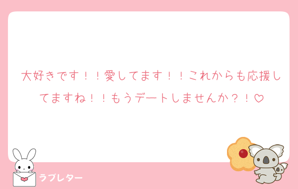 大好きです！！愛してます！！これからも応援してますね！！もうデートしませんか？！
