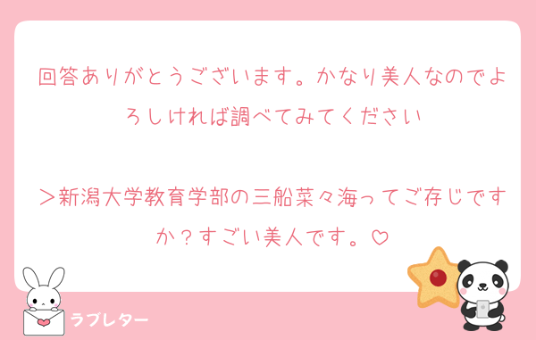 回答ありがとうございます。かなり美人なのでよろしければ調べてみてください

＞新潟大学教育学部の三船菜々海ってご存じですか？すごい美人です。