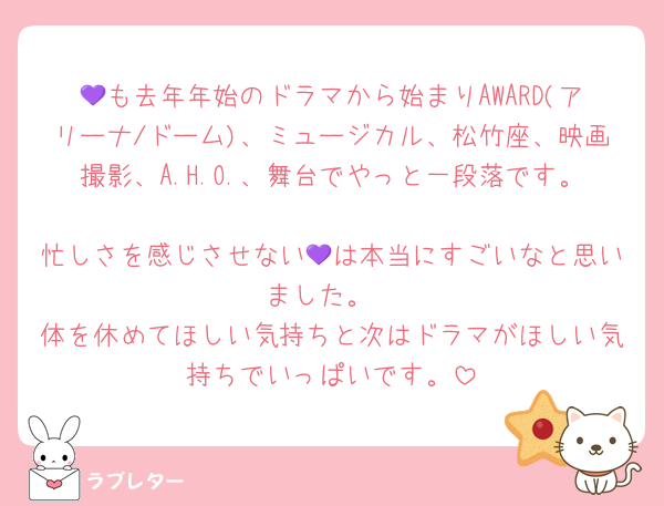 💜も去年年始のドラマから始まりAWARD(アリーナ/ドーム)、ミュージカル、松竹座、映画撮影、A.H.O.、舞台でやっと一段落です。 
忙しさを感じさせない💜は本当にすごいなと思いました。
体を休めてほしい気持ちと次はドラマがほしい気持ちでいっぱいです。