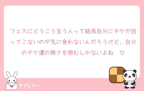 フェスにどうこう言う人って結局自分にチケが回ってこないのが気に食わないんだろうけど、自分のチケ運の無さを恨むしかないよね　