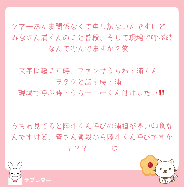 ツアーあんま関係なくて申し訳ないんですけど、みなさん浦くんのこと普段、そして現場で呼ぶ時なんて呼んでますか？笑

文字に起こす時、ファンサうちわ：浦くん
ヲタクと話す時：浦
現場で呼ぶ時：うらー‼️ ←くん付けしたい😞

うちわ見てると陸斗くん呼びの浦担が多い印象なんですけど、皆さん普段から陸斗くん呼びですか？？？🥹🥹🥹