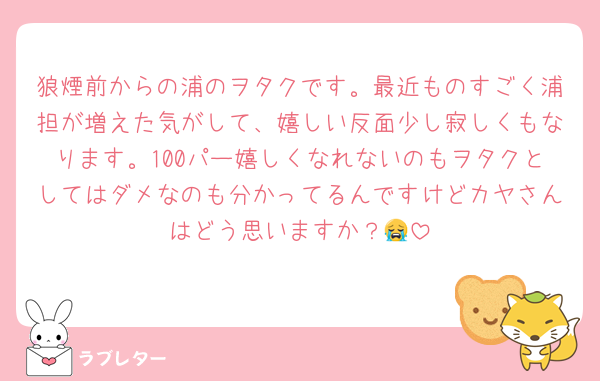 狼煙前からの浦のヲタクです。最近ものすごく浦担が増えた気がして、嬉しい反面少し寂しくもなります。100パー嬉しくなれないのもヲタクとしてはダメなのも分かってるんですけどカヤさんはどう思いますか？😭