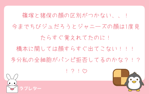 篠塚と猪俣の顔の区別がつかない、、！
今までちびジュだろうとジャニーズの顔は1度見たらすぐ覚えれてたのに！
橋本に関しては顔すらすぐ出てこない！！！
多分私の全細胞がパンピ拒否してるのかな？！？！？！