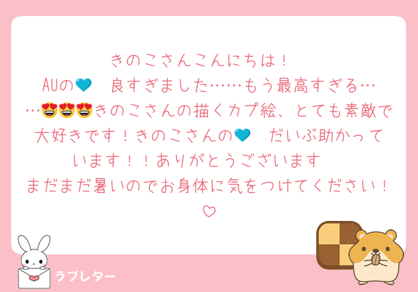 きのこさんこんにちは！
AUの💙❤️良すぎました……もう最高すぎる……😍😍😍きのこさんの描くカプ絵、とても素敵で大好きです！きのこさんの💙❤️だいぶ助かっています！！ありがとうございます‼️
まだまだ暑いのでお身体に気をつけてください！