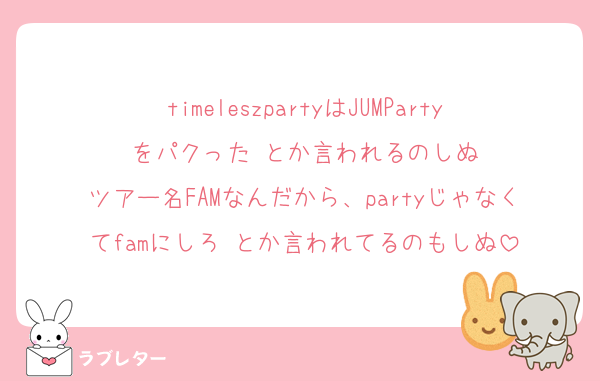 timeleszpartyはJUMPartyをパクった‼️とか言われるのしぬ
ツアー名FAMなんだから、partyじゃなくてfamにしろ‼️とか言われてるのもしぬ