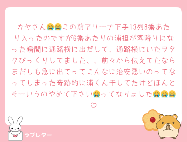 カヤさん😭😭この前アリーナ下手13列8番あたり入ったのですが6番あたりの浦担が客降りになった瞬間に通路横に出だして、通路横にいたヲタクびっくりしてました、、前々から伝えてたならまだしも急に出てってこんなに治安悪いのってなってしまった奇跡的に浦くん干してたけどほんとそーいうのやめて下さい😭ってなりました😭😭😭