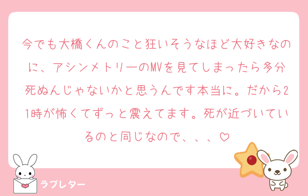 今でも大橋くんのこと狂いそうなほど大好きなのに、アシンメトリーのMVを見てしまったら多分死ぬんじゃないかと思うんです本当に。だから21時が怖くてずっと震えてます。死が近づいているのと同じなので、、、