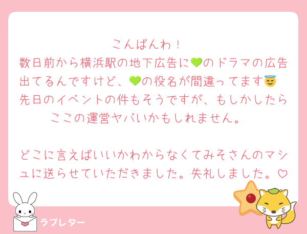 こんばんわ！
数日前から横浜駅の地下広告に💚のドラマの広告出てるんですけど、💚の役名が間違ってます😇
先日のイベントの件もそうですが、もしかしたらここの運営ヤバいかもしれません。

どこに言えばいいかわからなくてみそさんのマシュに送らせていただきました。失礼しました。
