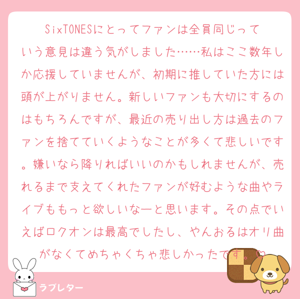 SixTONESにとってファンは全員同じっていう意見は違う気がしました……私はここ数年しか応援していませんが、初期に推していた方には頭が上がりません。新しいファンも大切にするのはもちろんですが、最近の売り出し方は過去のファンを捨てていくようなことが多くて悲しいです。嫌いなら降りればいいのかもしれませんが、売れるまで支えてくれたファンが好むような曲やライブももっと欲しいなーと思います。その点でいえばロクオンは最高でしたし、やんおるはオリ曲がなくてめちゃくちゃ悲しかったです。