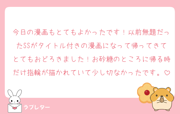 今日の漫画もとてもよかったです！以前無題だったSSがタイトル付きの漫画になって帰ってきてとてもおどろきました！お砂糖のところに帰る時だけ指輪が描かれていて少し切なかったです。