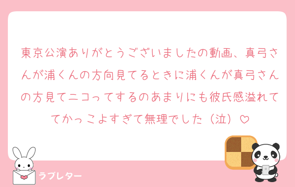東京公演ありがとうございましたの動画、真弓さんが浦くんの方向見てるときに浦くんが真弓さんの方見てニコってするのあまりにも彼氏感溢れててかっこよすぎて無理でした（泣）