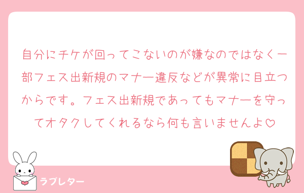 自分にチケが回ってこないのが嫌なのではなく一部フェス出新規のマナー違反などが異常に目立つからです。フェス出新規であってもマナーを守ってオタクしてくれるなら何も言いませんよ