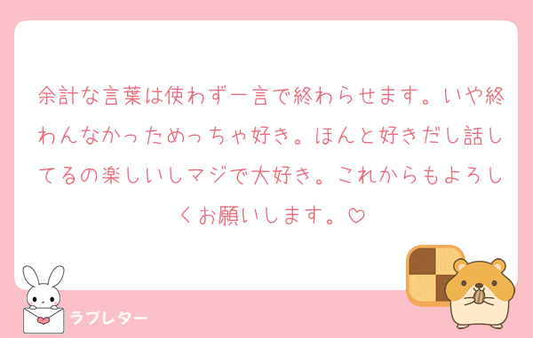余計な言葉は使わず一言で終わらせます。いや終わんなかっためっちゃ好き。ほんと好きだし話してるの楽しいしマジで大好き。これからもよろしくお願いします。