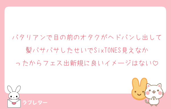 バタリアンで目の前のオタクがヘドバンし出して髪バサバサしたせいでSixTONES見えなかったからフェス出新規に良いイメージはない