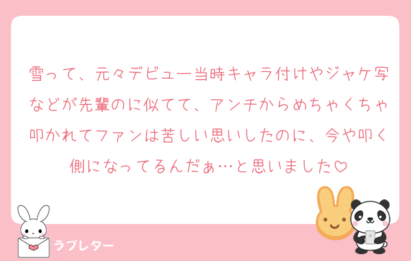 雪って、元々デビュー当時キャラ付けやジャケ写などが先輩のに似てて、アンチからめちゃくちゃ叩かれてファンは苦しい思いしたのに、今や叩く側になってるんだぁ…と思いました