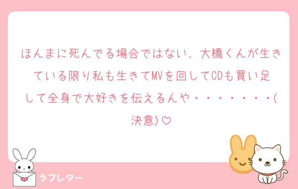 ほんまに死んでる場合ではない、大橋くんが生きている限り私も生きてMVを回してCDも買い足して全身で大好きを伝えるんや・・・・・・・(決意)