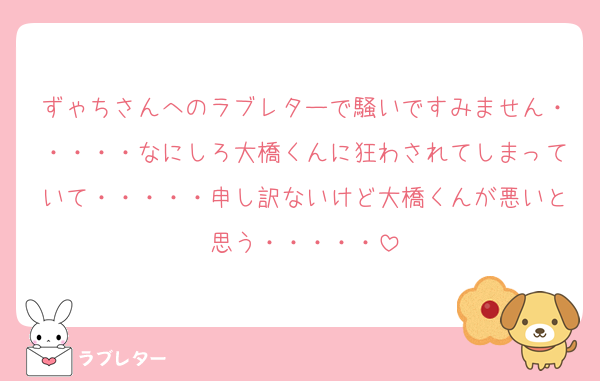 ずゃちさんへのラブレターで騒いですみません・・・・・なにしろ大橋くんに狂わされてしまっていて・・・・・申し訳ないけど大橋くんが悪いと思う・・・・・