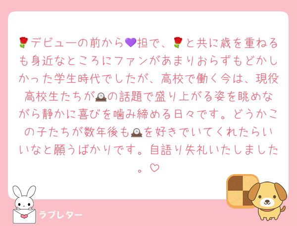 🌹デビューの前から💜担で、🌹と共に歳を重ねるも身近なところにファンがあまりおらずもどかしかった学生時代でしたが、高校で働く今は、現役高校生たちが🕰️の話題で盛り上がる姿を眺めながら静かに喜びを噛み締める日々です。どうかこの子たちが数年後も🕰️を好きでいてくれたらいいなと願うばかりです。自語り失礼いたしました。