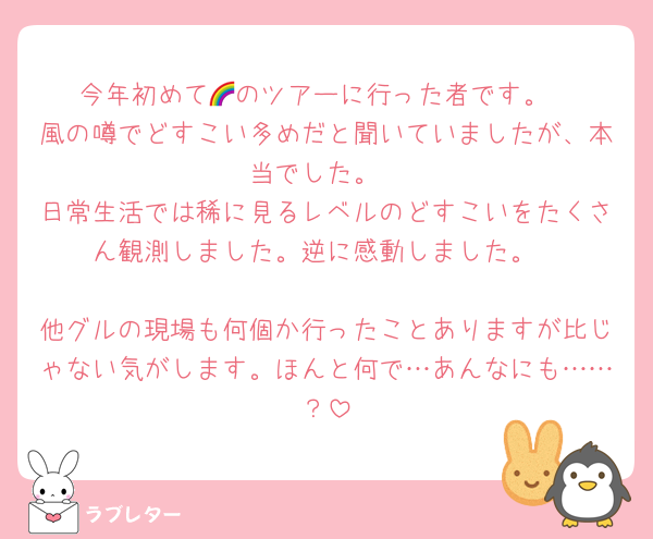 今年初めて🌈のツアーに行った者です。
風の噂でどすこい多めだと聞いていましたが、本当でした。
日常生活では稀に見るレベルのどすこいをたくさん観測しました。逆に感動しました。

他グルの現場も何個か行ったことありますが比じゃない気がします。ほんと何で…あんなにも……？