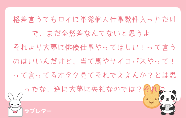 格差言うてもロイに単発個人仕事数件入っただけで、まだ全然差なんてないと思うよ〜
それより大夢に俳優仕事やってほしい！って言うのはいいんだけど、当て馬やサイコパスやって！って言ってるオタク見てそれでええんか？とは思ったな、逆に大夢に失礼なのでは？それ
