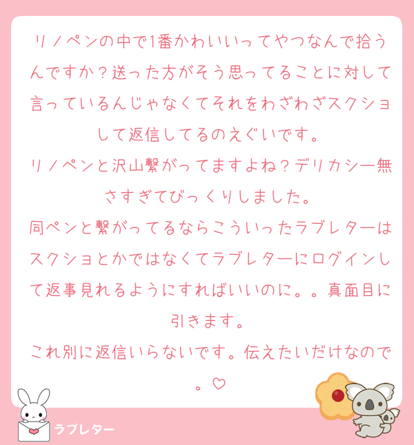 リノペンの中で1番かわいいってやつなんで拾うんですか？送った方がそう思ってることに対して言っているんじゃなくてそれをわざわざスクショして返信してるのえぐいです。
リノペンと沢山繋がってますよね？デリカシー無さすぎてびっくりしました。
同ペンと繋がってるならこういったラブレターはスクショとかではなくてラブレターにログインして返事見れるようにすればいいのに。。真面目に引きます。
これ別に返信いらないです。伝えたいだけなので。