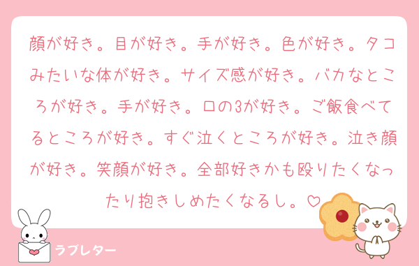 顔が好き。目が好き。手が好き。色が好き。タコみたいな体が好き。サイズ感が好き。バカなところが好き。手が好き。口の3が好き。ご飯食べてるところが好き。すぐ泣くところが好き。泣き顔が好き。笑顔が好き。全部好きかも殴りたくなったり抱きしめたくなるし。