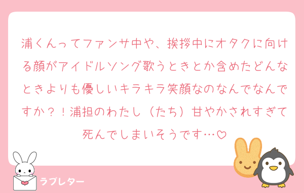 浦くんってファンサ中や、挨拶中にオタクに向ける顔がアイドルソング歌うときとか含めたどんなときよりも優しいキラキラ笑顔なのなんでなんですか？！浦担のわたし（たち）甘やかされすぎて死んでしまいそうです…