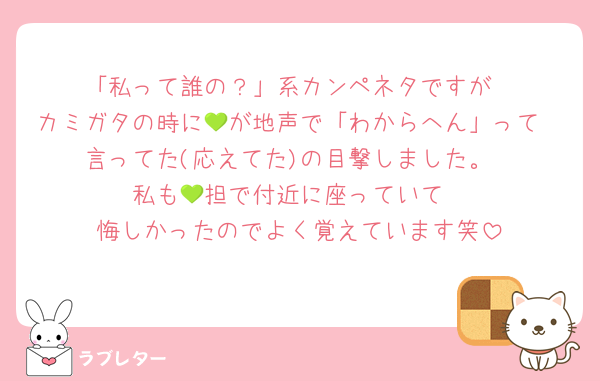 「私って誰の？」系カンペネタですが
カミガタの時に💚が地声で「わからへん」って
言ってた(応えてた)の目撃しました。
私も💚担で付近に座っていて
悔しかったのでよく覚えています笑