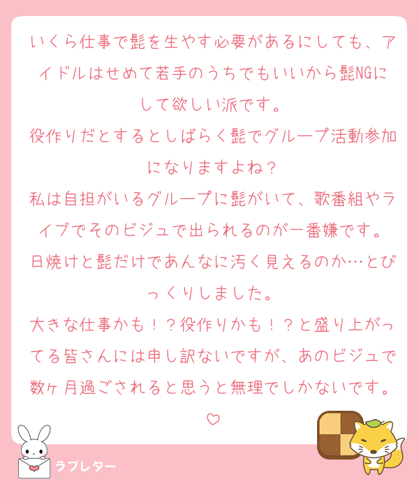 いくら仕事で髭を生やす必要があるにしても、アイドルはせめて若手のうちでもいいから髭NGにして欲しい派です。
役作りだとするとしばらく髭でグループ活動参加になりますよね？
私は自担がいるグループに髭がいて、歌番組やライブでそのビジュで出られるのが一番嫌です。
日焼けと髭だけであんなに汚く見えるのか…とびっくりしました。
大きな仕事かも！？役作りかも！？と盛り上がってる皆さんには申し訳ないですが、あのビジュで数ヶ月過ごされると思うと無理でしかないです。