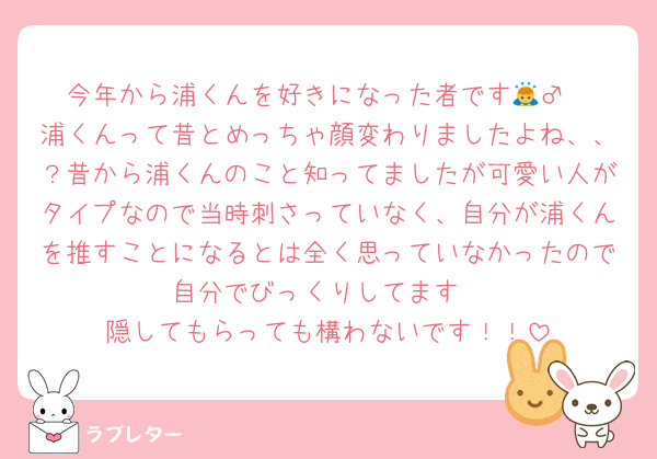今年から浦くんを好きになった者です🙇‍♂️
浦くんって昔とめっちゃ顔変わりましたよね、、？昔から浦くんのこと知ってましたが可愛い人がタイプなので当時刺さっていなく、自分が浦くんを推すことになるとは全く思っていなかったので自分でびっくりしてます
隠してもらっても構わないです！！