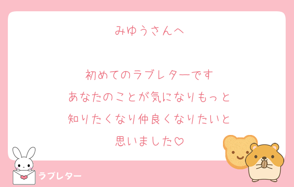 みゆうさんへ

初めてのラブレターです
あなたのことが気になりもっと
知りたくなり仲良くなりたいと
思いました