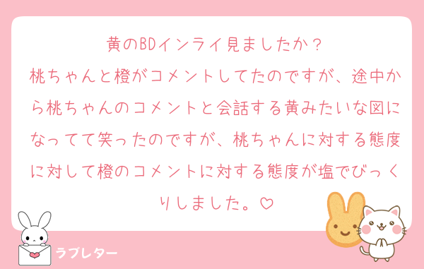 黄のBDインライ見ましたか？
桃ちゃんと橙がコメントしてたのですが、途中から桃ちゃんのコメントと会話する黄みたいな図になってて笑ったのですが、桃ちゃんに対する態度に対して橙のコメントに対する態度が塩でびっくりしました。