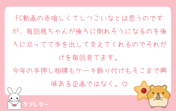 FC動画の赤喧しくてしつこいなとは思うのですが、毎回桃ちゃんが後ろに倒れそうになるのを後ろに立ってて手を出して支えてくれるのでそれだけを毎回見てます。
今年の手押し相撲もケーキ飾り付けもそこまで興味ある企画ではなく。