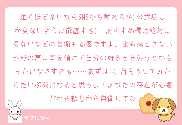泣くほど辛いならSNSから離れるか(公式垢しか見ないように徹底する)、おすすめ欄は絶対に見ないなどの自衛も必要ですよ。金も落とさない外野の声に耳を傾けて自分の好きを見失うとかもったいなさすぎる……まずは1ヶ月そうしてみたらだいぶ楽になると思うよ！あなたの存在が必要だから頼むから自衛して