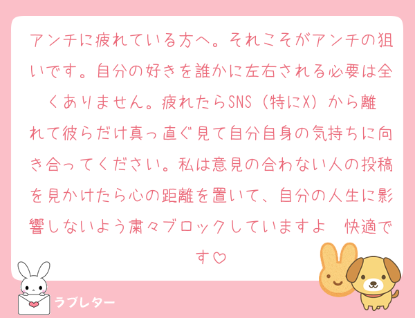 アンチに疲れている方へ。それこそがアンチの狙いです。自分の好きを誰かに左右される必要は全くありません。疲れたらSNS（特にX）から離れて彼らだけ真っ直ぐ見て自分自身の気持ちに向き合ってください。私は意見の合わない人の投稿を見かけたら心の距離を置いて、自分の人生に影響しないよう粛々ブロックしていますよ〜快適です