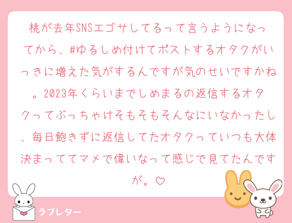桃が去年SNSエゴサしてるって言うようになってから、#ゆるしめ付けてポストするオタクがいっきに増えた気がするんですが気のせいですかね。2023年くらいまでしめまるの返信するオタクってぶっちゃけそもそもそんなにいなかったし、毎日飽きずに返信してたオタクっていつも大体決まっててマメで偉いなって感じで見てたんですが。