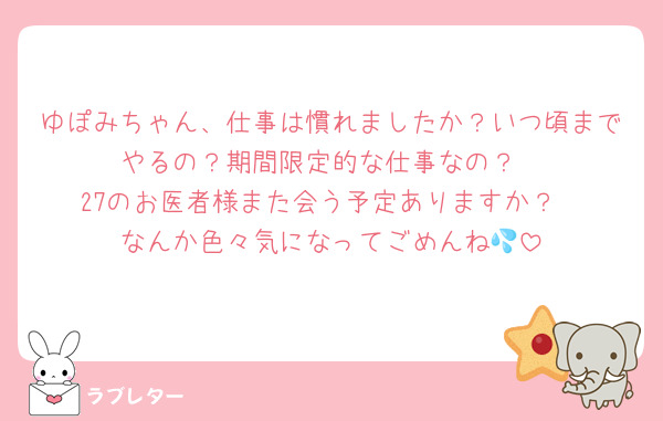 ゆぽみちゃん、仕事は慣れましたか？いつ頃までやるの？期間限定的な仕事なの？
27のお医者様また会う予定ありますか？
なんか色々気になってごめんね💦