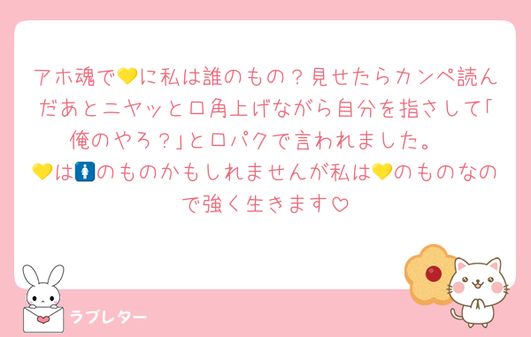 アホ魂で💛に私は誰のもの？見せたらカンペ読んだあとニヤッと口角上げながら自分を指さして｢俺のやろ？｣と口パクで言われました。
💛は🚺のものかもしれませんが私は💛のものなので強く生きます
