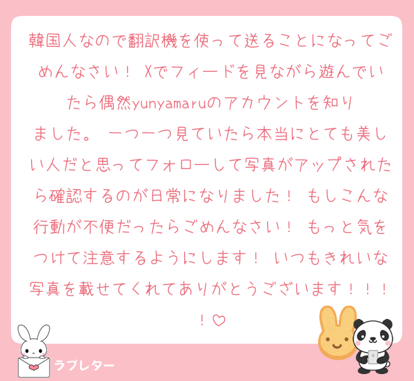 韓国人なので翻訳機を使って送ることになってごめんなさい！ Xでフィードを見ながら遊んでいたら偶然yunyamaruのアカウントを知りました。 一つ一つ見ていたら本当にとても美しい人だと思ってフォローして写真がアップされたら確認するのが日常になりました！ もしこんな行動が不便だったらごめんなさい！ もっと気をつけて注意するようにします！ いつもきれいな写真を載せてくれてありがとうございます！！！！