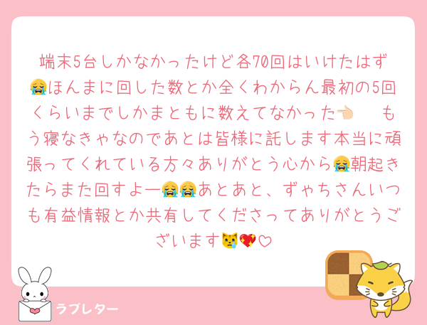 端末5台しかなかったけど各70回はいけたはず😭ほんまに回した数とか全くわからん最初の5回くらいまでしかまともに数えてなかった👈🏻 もう寝なきゃなのであとは皆様に託します本当に頑張ってくれている方々ありがとう心から😭朝起きたらまた回すよー😭😭あとあと、ずゃちさんいつも有益情報とか共有してくださってありがとうございます😿💖